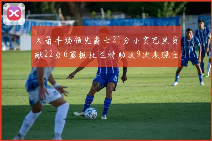 火箭半场领先爵士21分小贾巴里贡献22分6篮板杜兰特助攻9次表现出色