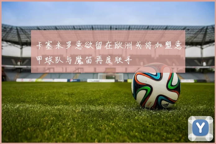 卡塞米罗意欲留在欧洲或将加盟意甲球队与魔笛再度联手