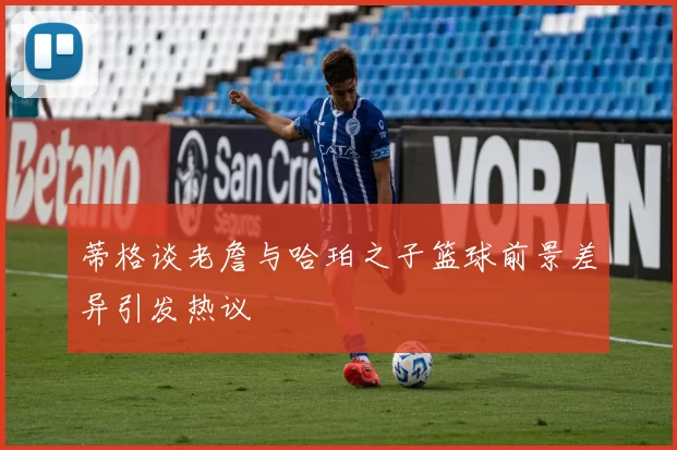 蒂格谈老詹与哈珀之子篮球前景差异引发热议