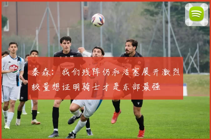 泰森：我们残阵仍和活塞展开激烈较量想证明骑士才是东部最强