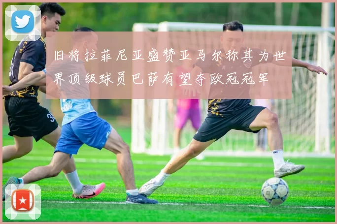 旧将拉菲尼亚盛赞亚马尔称其为世界顶级球员巴萨有望夺欧冠冠军