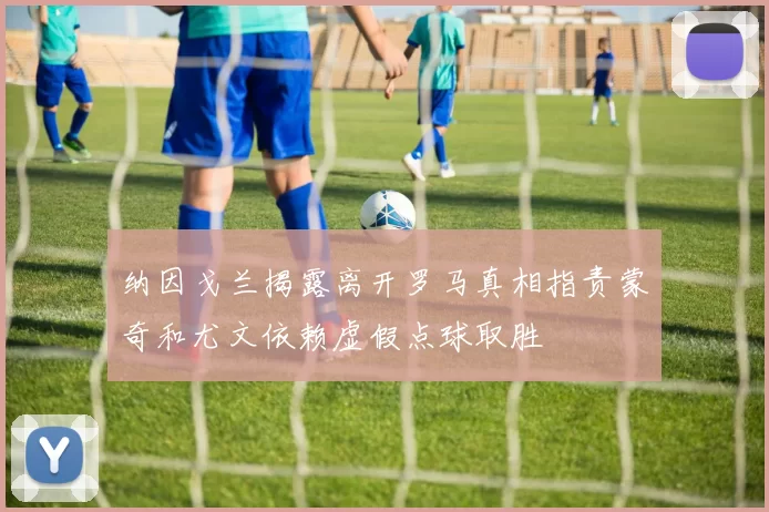 纳因戈兰揭露离开罗马真相指责蒙奇和尤文依赖虚假点球取胜