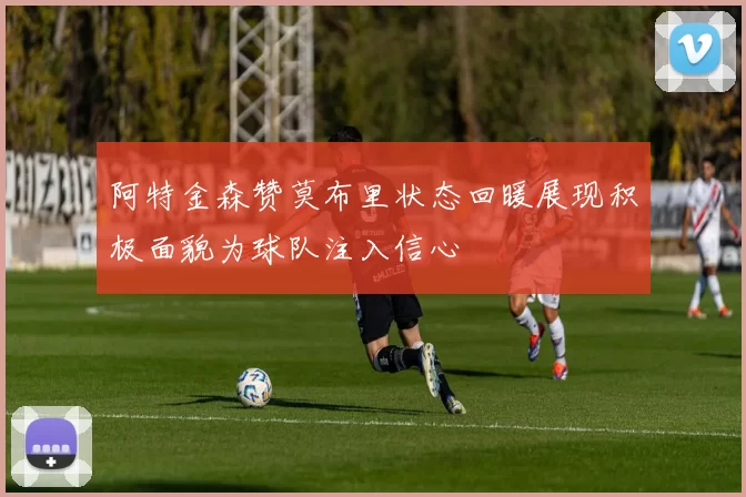 阿特金森赞莫布里状态回暖展现积极面貌为球队注入信心