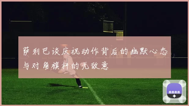 萨利巴谈庆祝动作背后的幽默心态与对角旗杆的无敌意