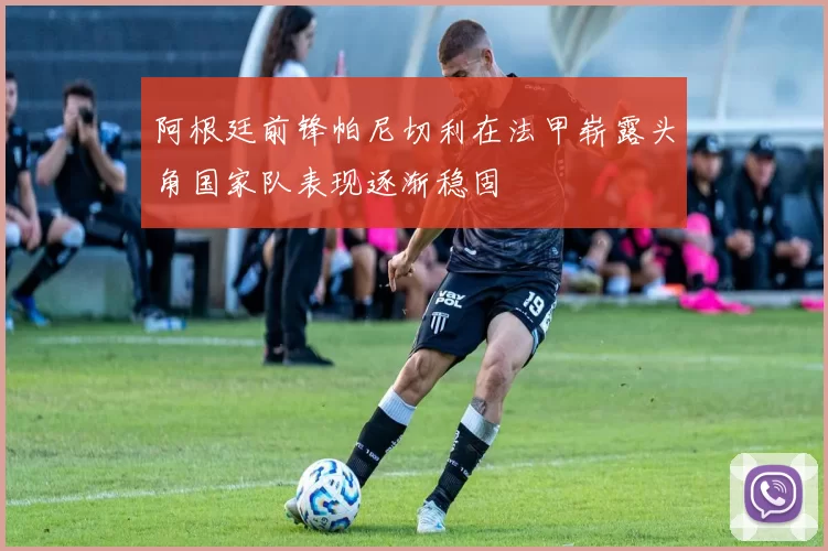 阿根廷前锋帕尼切利在法甲崭露头角国家队表现逐渐稳固