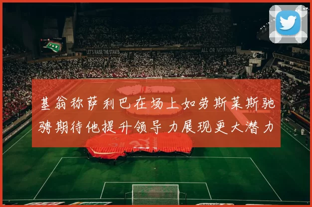 基翁称萨利巴在场上如劳斯莱斯驰骋期待他提升领导力展现更大潜力