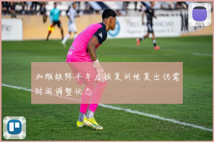 加维缺阵半年后恢复训练复出仍需时间调整状态