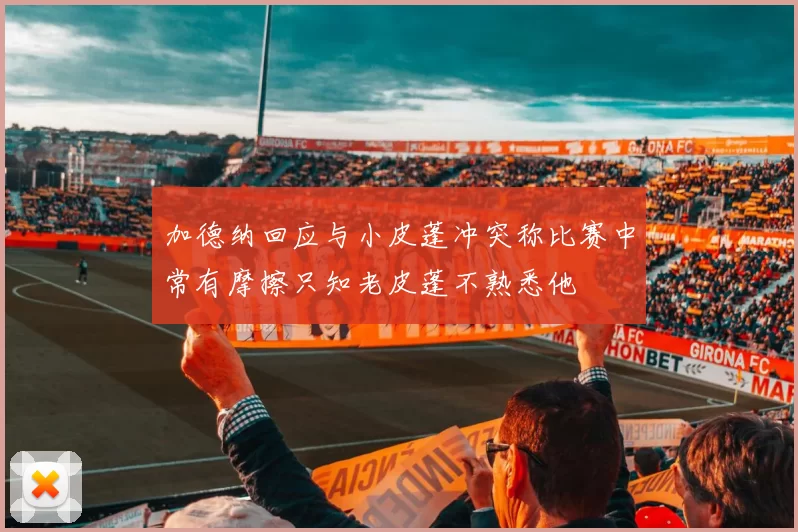 加德纳回应与小皮蓬冲突称比赛中常有摩擦只知老皮蓬不熟悉他