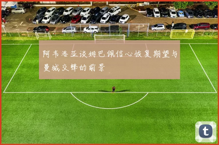 阿韦洛亚谈姆巴佩信心恢复期望与曼城交锋的前景