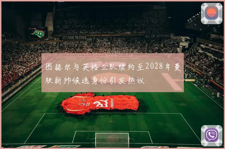 图赫尔与英格兰队续约至2028年曼联新帅候选身份引发热议