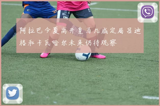 阿拉巴今夏离开皇马几成定局吕迪格和卡瓦哈尔未来仍待观察