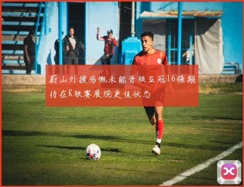 蔚山外援感慨未能晋级亚冠16强期待在K联赛展现更佳状态
