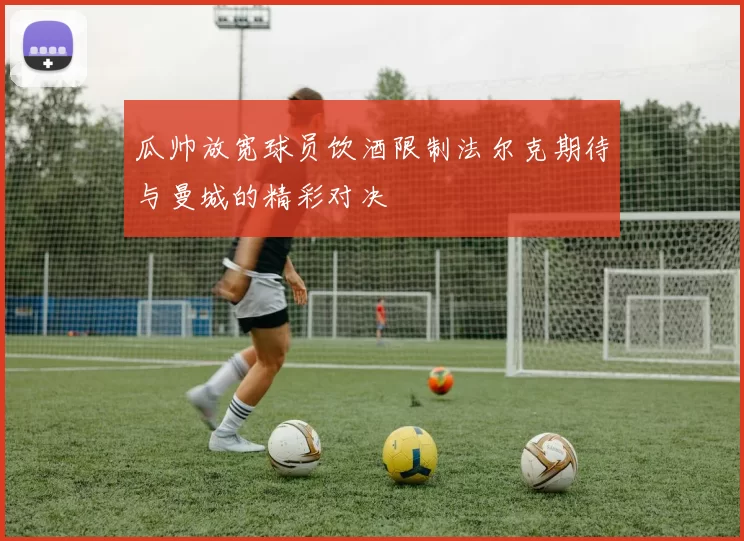 瓜帅放宽球员饮酒限制法尔克期待与曼城的精彩对决