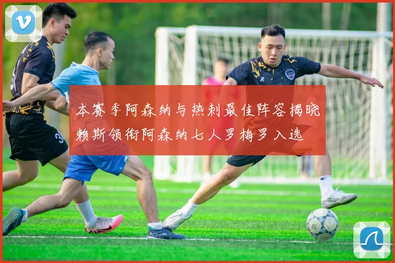 本赛季阿森纳与热刺最佳阵容揭晓赖斯领衔阿森纳七人罗梅罗入选