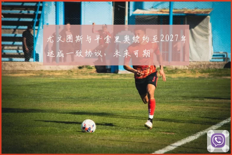 尤文图斯与平索里奥续约至2027年达成一致协议，未来可期