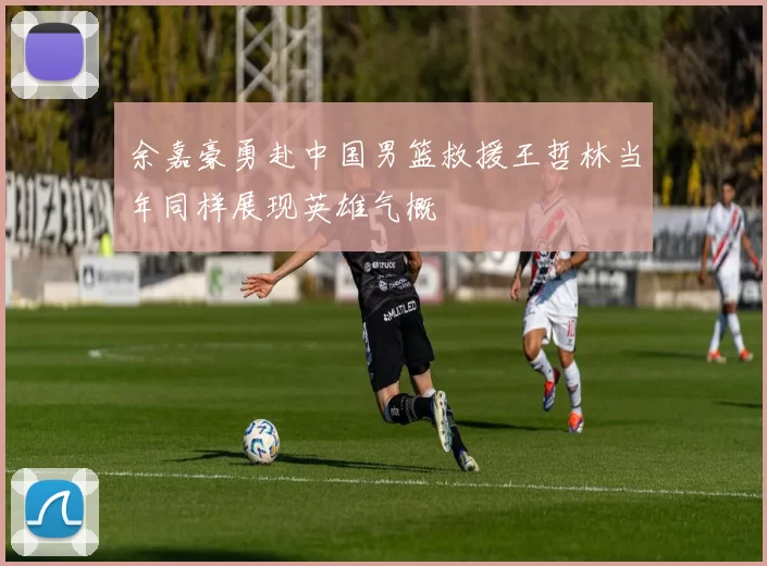 余嘉豪勇赴中国男篮救援王哲林当年同样展现英雄气概