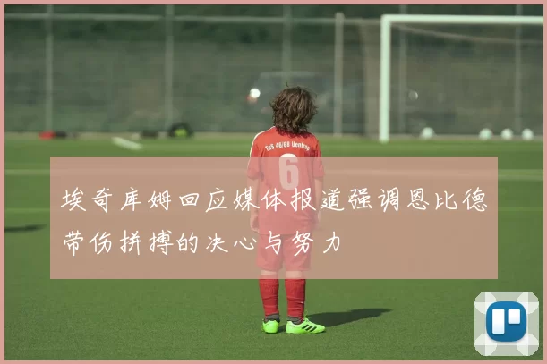 埃奇库姆回应媒体报道强调恩比德带伤拼搏的决心与努力