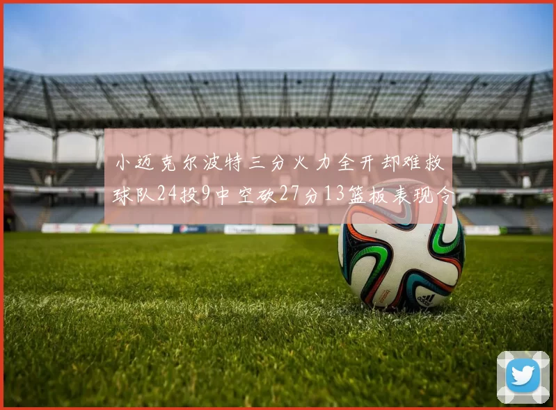 小迈克尔波特三分火力全开却难救球队24投9中空砍27分13篮板表现令人唏嘘
