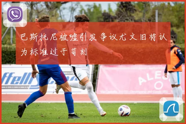 巴斯托尼被嘘引发争议尤文旧将认为标准过于苛刻